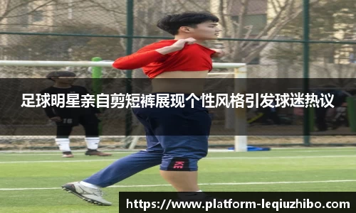 足球明星亲自剪短裤展现个性风格引发球迷热议