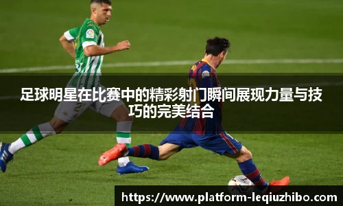 足球明星在比赛中的精彩射门瞬间展现力量与技巧的完美结合